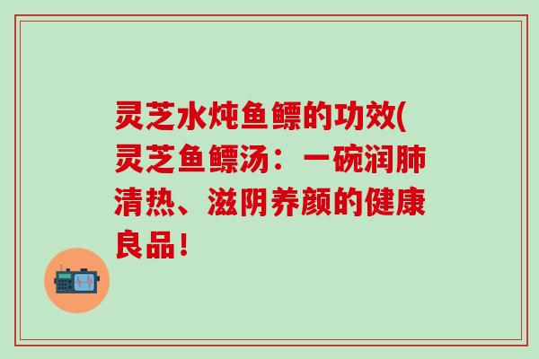 灵芝水炖鱼鳔的功效(灵芝鱼鳔汤：一碗润肺清热、滋阴养颜的健康良品！