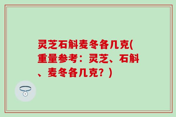 灵芝石斛麦冬各几克(重量参考：灵芝、石斛、麦冬各几克？)