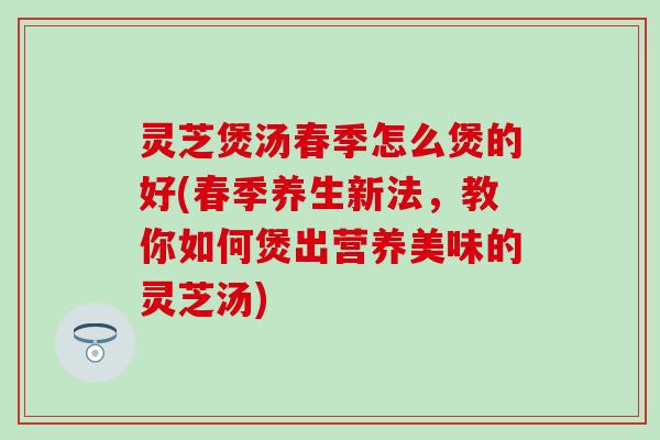 灵芝煲汤春季怎么煲的好(春季养生新法，教你如何煲出营养美味的灵芝汤)