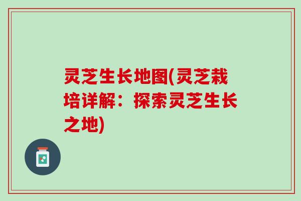 灵芝生长地图(灵芝栽培详解：探索灵芝生长之地)