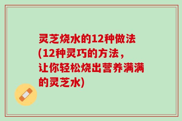 灵芝烧水的12种做法(12种灵巧的方法，让你轻松烧出营养满满的灵芝水)
