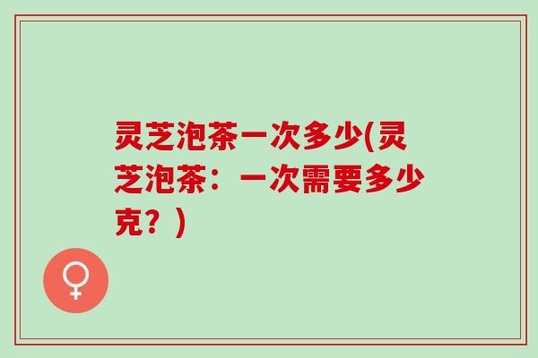 灵芝泡茶一次多少(灵芝泡茶：一次需要多少克？)