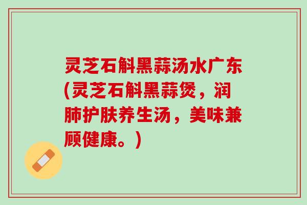 灵芝石斛黑蒜汤水广东(灵芝石斛黑蒜煲，润肺护肤养生汤，美味兼顾健康。)