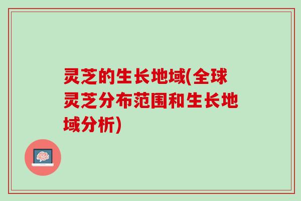 灵芝的生长地域(全球灵芝分布范围和生长地域分析)