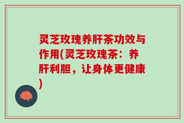 灵芝玫瑰养肝茶功效与作用(灵芝玫瑰茶：养肝利胆，让身体更健康)