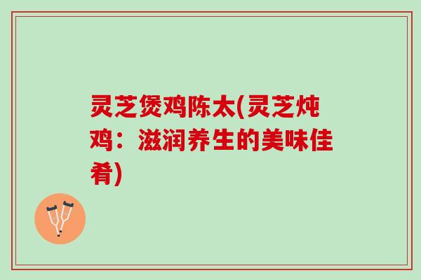 灵芝煲鸡陈太(灵芝炖鸡：滋润养生的美味佳肴)