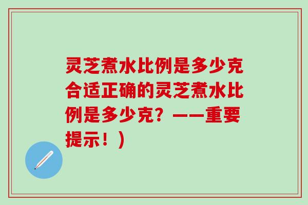 灵芝煮水比例是多少克合适正确的灵芝煮水比例是多少克？——重要提示！)