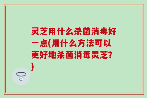 灵芝用什么杀菌消毒好一点(用什么方法可以更好地杀菌消毒灵芝？)