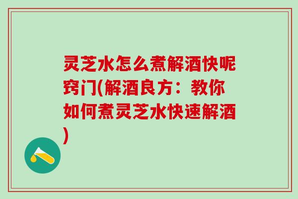 灵芝水怎么煮解酒快呢窍门(解酒良方：教你如何煮灵芝水快速解酒)