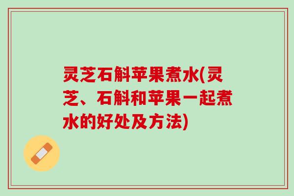 灵芝石斛苹果煮水(灵芝、石斛和苹果一起煮水的好处及方法)