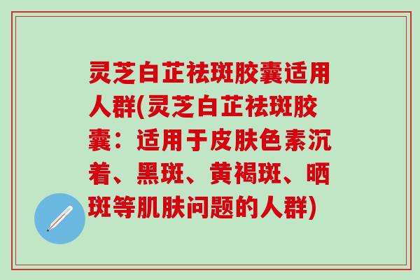灵芝白芷祛斑胶囊适用人群(灵芝白芷祛斑胶囊：适用于皮肤色素沉着、黑斑、黄褐斑、晒斑等肌肤问题的人群)