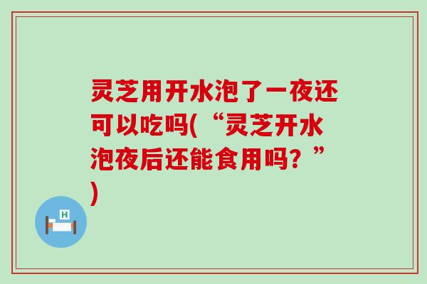 灵芝用开水泡了一夜还可以吃吗(“灵芝开水泡夜后还能食用吗？”)