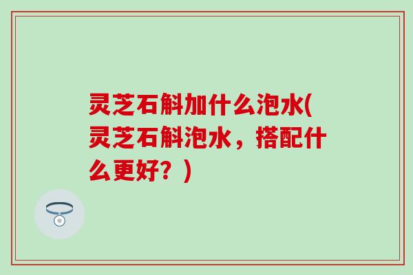 灵芝石斛加什么泡水(灵芝石斛泡水，搭配什么更好？)