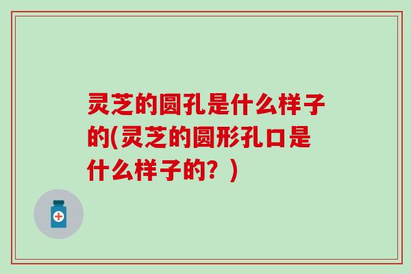 灵芝的圆孔是什么样子的(灵芝的圆形孔口是什么样子的？)