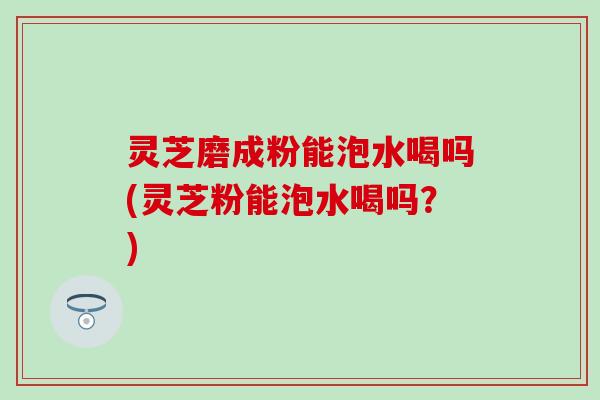 灵芝磨成粉能泡水喝吗(灵芝粉能泡水喝吗？)