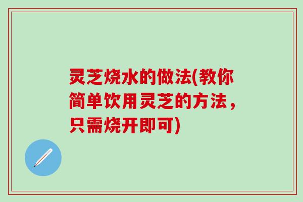 灵芝烧水的做法(教你简单饮用灵芝的方法，只需烧开即可)