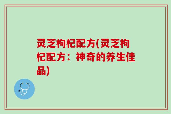 灵芝枸杞配方(灵芝枸杞配方：神奇的养生佳品)
