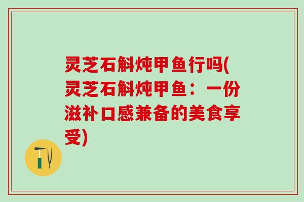 灵芝石斛炖甲鱼行吗(灵芝石斛炖甲鱼：一份滋补口感兼备的美食享受)