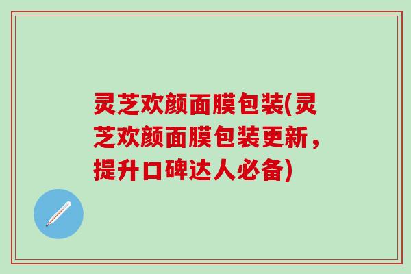 灵芝欢颜面膜包装(灵芝欢颜面膜包装更新，提升口碑达人必备)