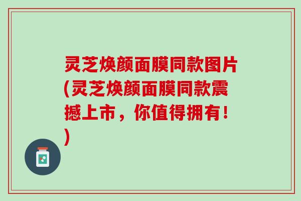 灵芝焕颜面膜同款图片(灵芝焕颜面膜同款震撼上市，你值得拥有！)