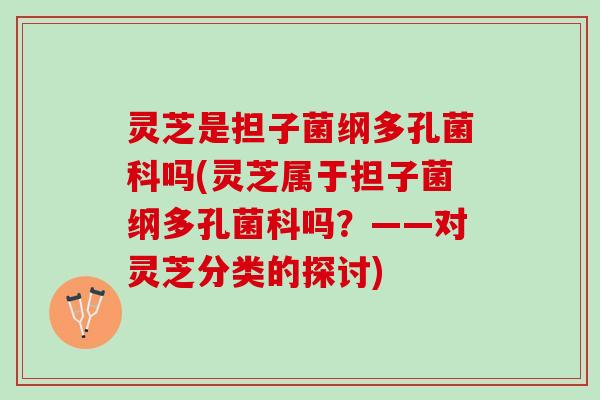 灵芝是担子菌纲多孔菌科吗(灵芝属于担子菌纲多孔菌科吗？——对灵芝分类的探讨)