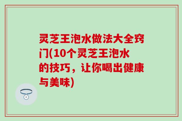 灵芝王泡水做法大全窍门(10个灵芝王泡水的技巧，让你喝出健康与美味)