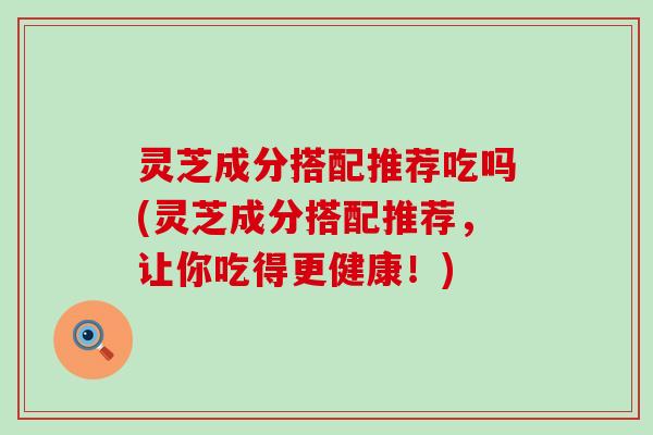 灵芝成分搭配推荐吃吗(灵芝成分搭配推荐，让你吃得更健康！)