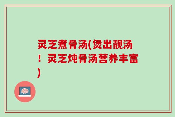 灵芝煮骨汤(煲出靓汤！灵芝炖骨汤营养丰富)