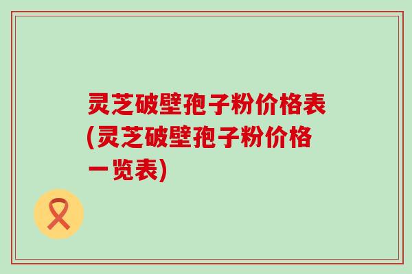 灵芝破壁孢子粉价格表(灵芝破壁孢子粉价格一览表)