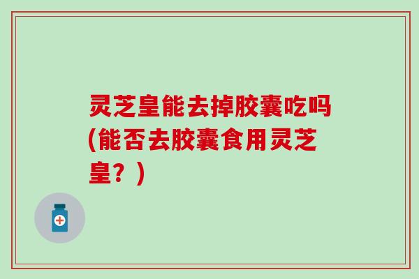 灵芝皇能去掉胶囊吃吗(能否去胶囊食用灵芝皇？)