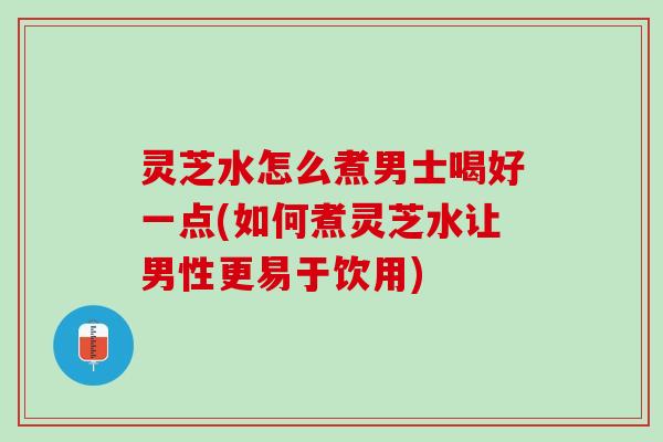 灵芝水怎么煮男士喝好一点(如何煮灵芝水让男性更易于饮用)