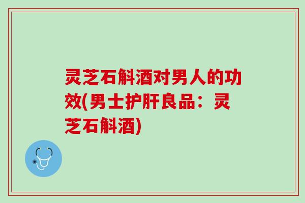 灵芝石斛酒对男人的功效(男士护肝良品：灵芝石斛酒)