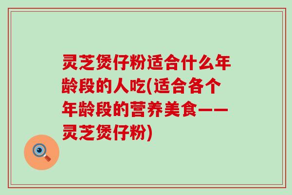 灵芝煲仔粉适合什么年龄段的人吃(适合各个年龄段的营养美食——灵芝煲仔粉)