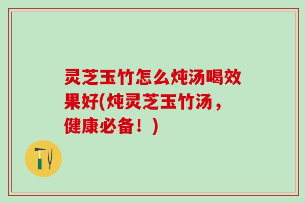 灵芝玉竹怎么炖汤喝效果好(炖灵芝玉竹汤，健康必备！)