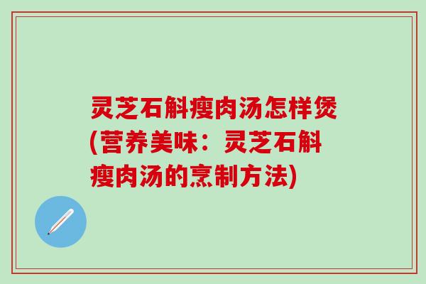 灵芝石斛瘦肉汤怎样煲(营养美味：灵芝石斛瘦肉汤的烹制方法)