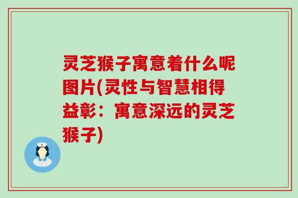 灵芝猴子寓意着什么呢图片(灵性与智慧相得益彰：寓意深远的灵芝猴子)