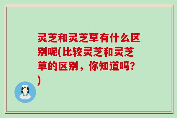 灵芝和灵芝草有什么区别呢(比较灵芝和灵芝草的区别，你知道吗？)
