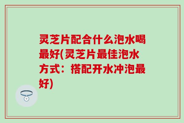 灵芝片配合什么泡水喝最好(灵芝片最佳泡水方式：搭配开水冲泡最好)