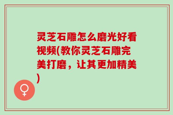 灵芝石雕怎么磨光好看视频(教你灵芝石雕完美打磨，让其更加精美)
