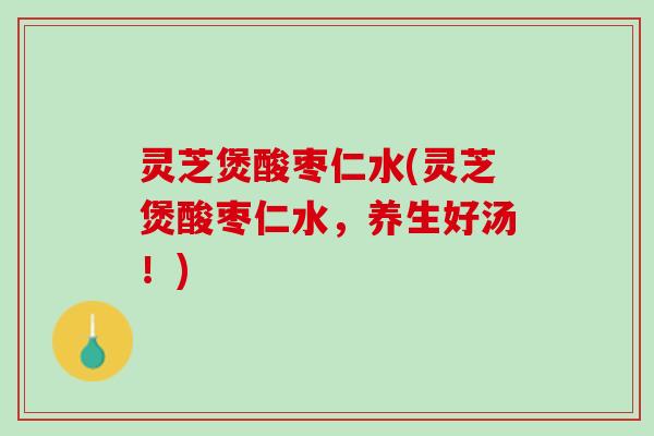 灵芝煲酸枣仁水(灵芝煲酸枣仁水，养生好汤！)