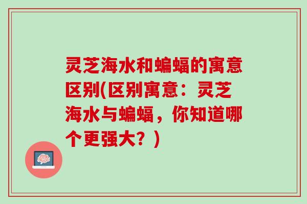 灵芝海水和蝙蝠的寓意区别(区别寓意：灵芝海水与蝙蝠，你知道哪个更强大？)