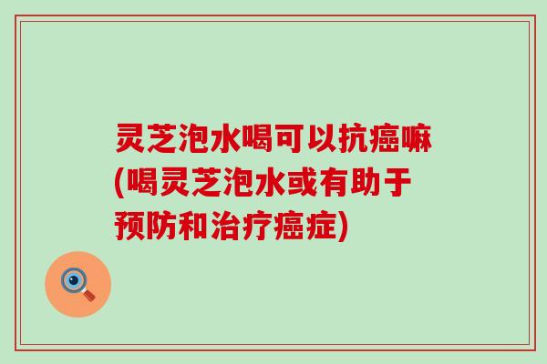 灵芝泡水喝可以抗癌嘛(喝灵芝泡水或有助于预防和治疗癌症)
