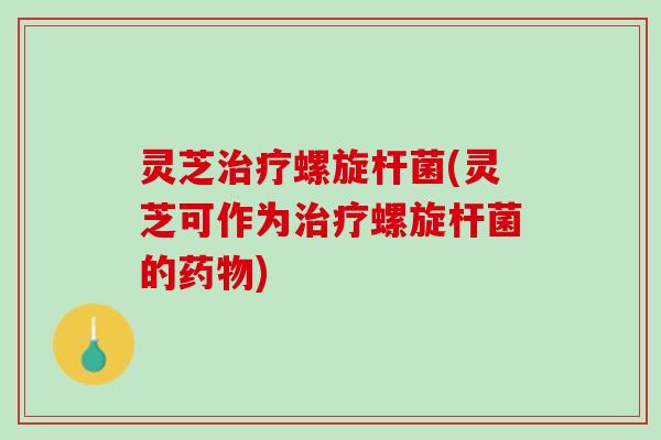 灵芝治疗螺旋杆菌(灵芝可作为治疗螺旋杆菌的药物)
