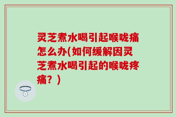 灵芝煮水喝引起喉咙痛怎么办(如何缓解因灵芝煮水喝引起的喉咙疼痛？)