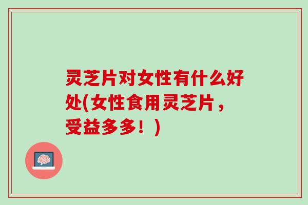 灵芝片对女性有什么好处(女性食用灵芝片，受益多多！)