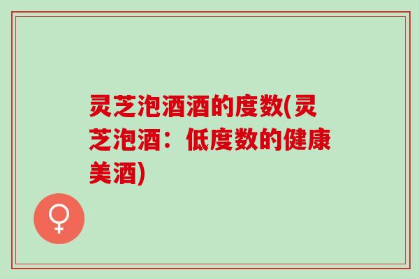 灵芝泡酒酒的度数(灵芝泡酒：低度数的健康美酒)