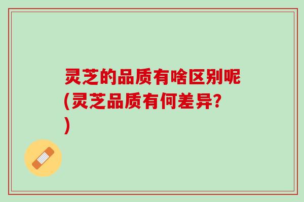 灵芝的品质有啥区别呢(灵芝品质有何差异？)