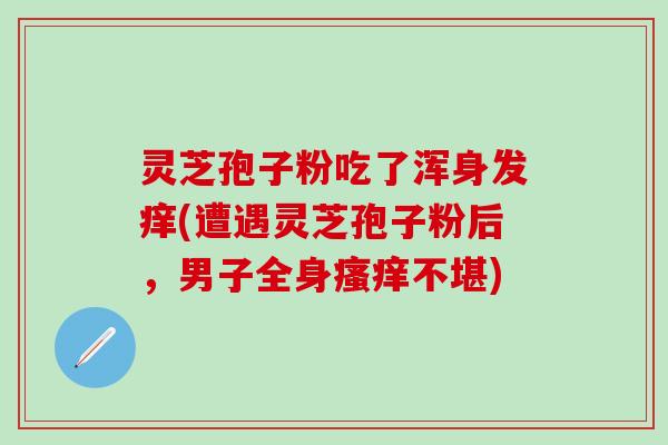 灵芝孢子粉吃了浑身发痒(遭遇灵芝孢子粉后，男子全身瘙痒不堪)