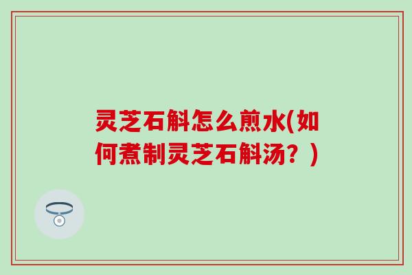 灵芝石斛怎么煎水(如何煮制灵芝石斛汤？)