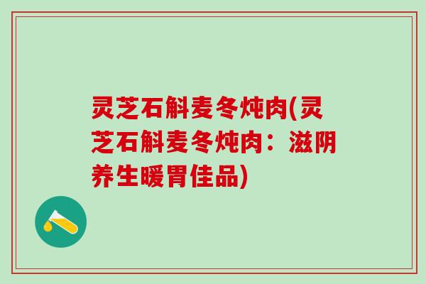 灵芝石斛麦冬炖肉(灵芝石斛麦冬炖肉：滋阴养生暖胃佳品)